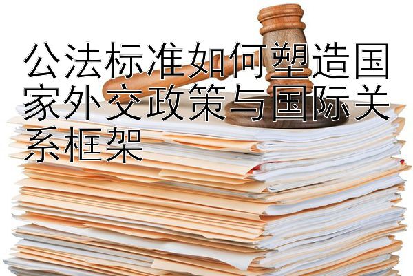 公法标准如何塑造国家外交政策与国际关系框架