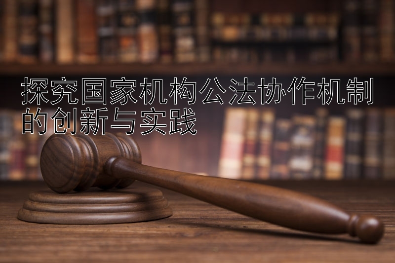 探究国家机构公法协作机制的创新与实践