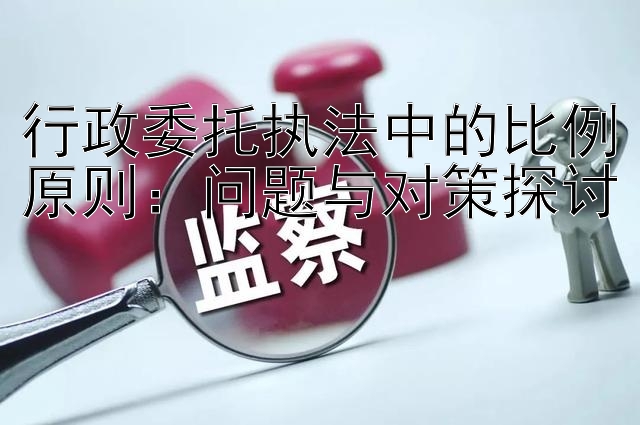 行政委托执法中的比例原则：问题与对策探讨