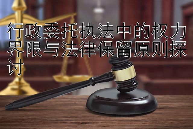 行政委托执法中的权力界限与法律保留原则探讨