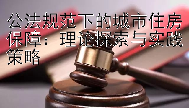 公法规范下的城市住房保障：理论探索与实践策略